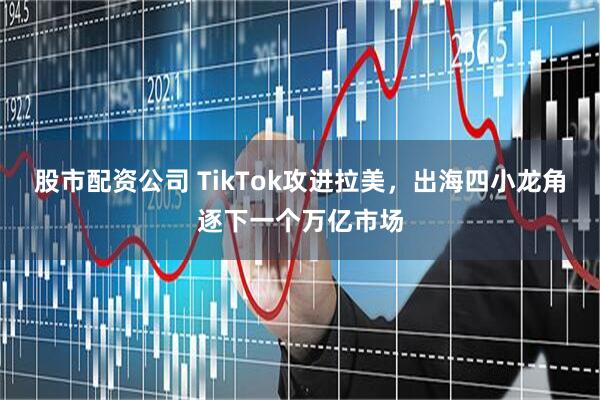 股市配资公司 TikTok攻进拉美，出海四小龙角逐下一个万亿市场