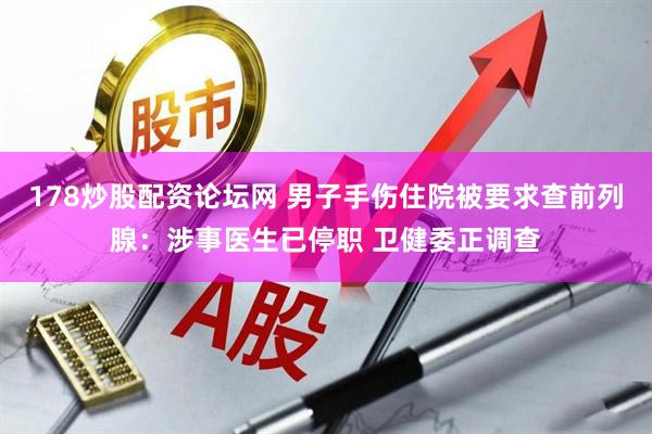 178炒股配资论坛网 男子手伤住院被要求查前列腺：涉事医生已停职 卫健委正调查