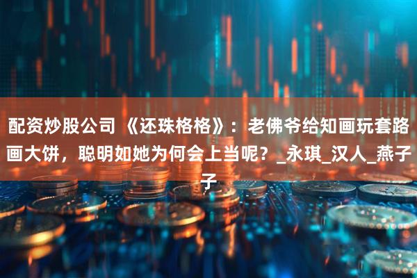 配资炒股公司 《还珠格格》：老佛爷给知画玩套路画大饼，聪明如她为何会上当呢？_永琪_汉人_燕子