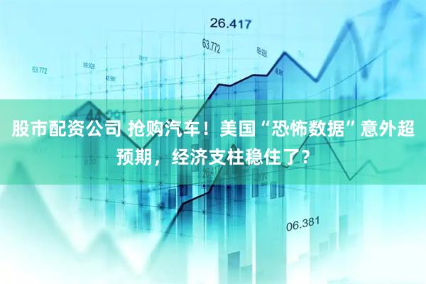 股市配资公司 抢购汽车！美国“恐怖数据”意外超预期，经济支柱稳住了？