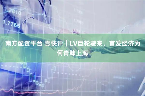 南方配资平台 壹快评｜LV巨轮驶来，首发经济为何青睐上海