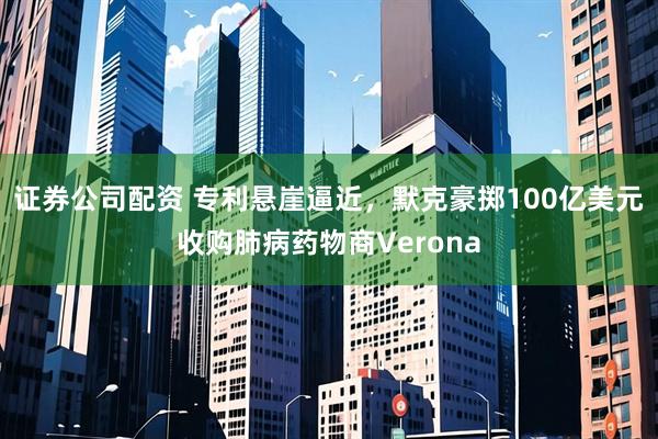 证券公司配资 专利悬崖逼近，默克豪掷100亿美元收购肺病药物商Verona