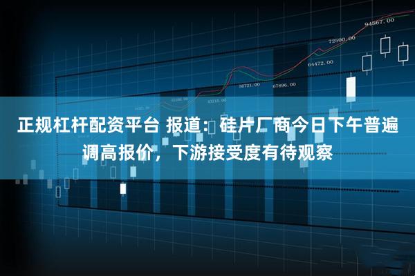 正规杠杆配资平台 报道：硅片厂商今日下午普遍调高报价，下游接受度有待观察
