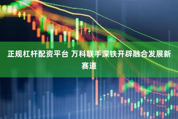 正规杠杆配资平台 万科联手深铁开辟融合发展新赛道