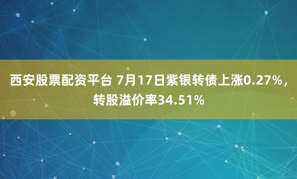 西安股票配资平台 7月17日紫银转债上涨0.27%，转股溢价率34.51%