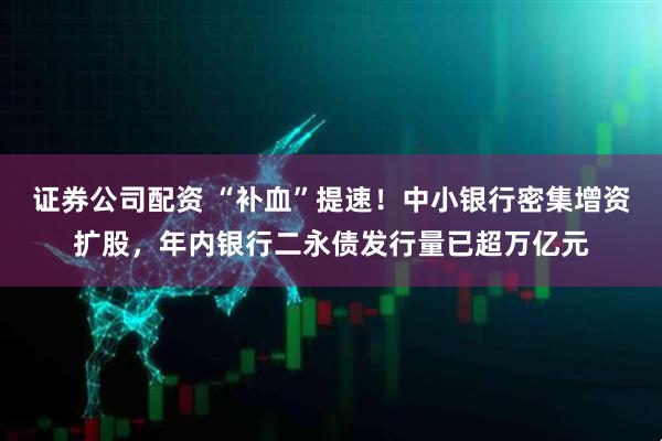证券公司配资 “补血”提速！中小银行密集增资扩股，年内银行二永债发行量已超万亿元