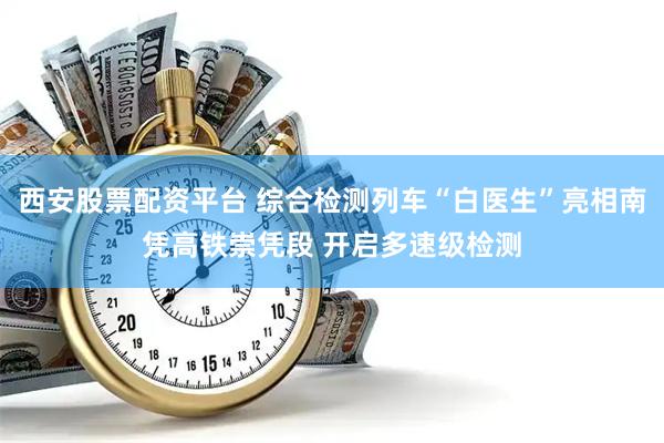 西安股票配资平台 综合检测列车“白医生”亮相南凭高铁崇凭段 开启多速级检测