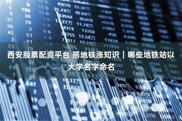 西安股票配资平台 搭地铁涨知识｜哪些地铁站以大学名字命名