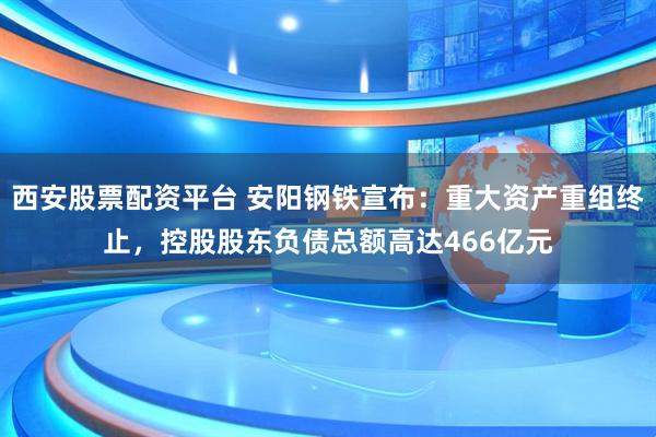 西安股票配资平台 安阳钢铁宣布：重大资产重组终止，控股股东负债总额高达466亿元