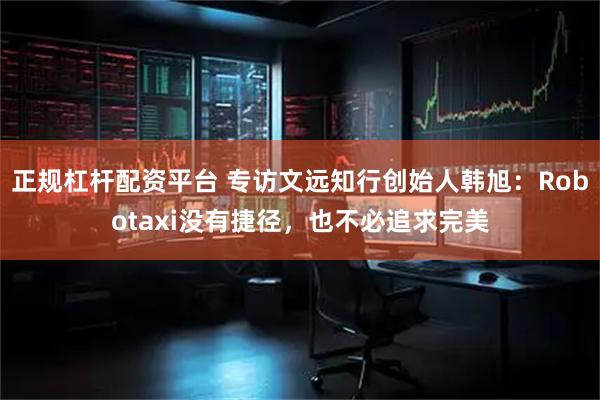 正规杠杆配资平台 专访文远知行创始人韩旭：Robotaxi没有捷径，也不必追求完美