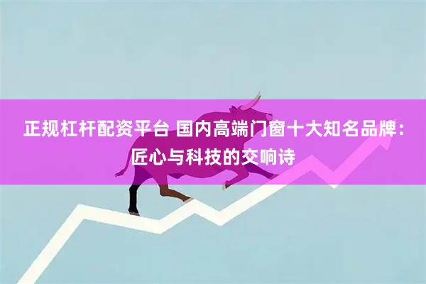 正规杠杆配资平台 国内高端门窗十大知名品牌：匠心与科技的交响诗