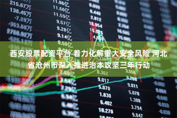 西安股票配资平台 着力化解重大安全风险 河北省沧州市深入推进治本攻坚三年行动