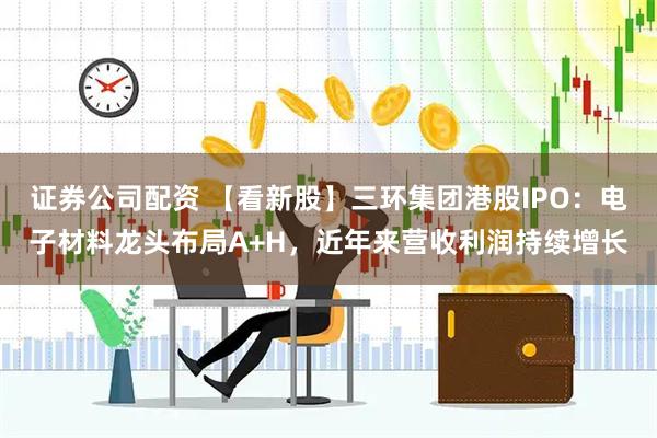 证券公司配资 【看新股】三环集团港股IPO：电子材料龙头布局A+H，近年来营收利润持续增长