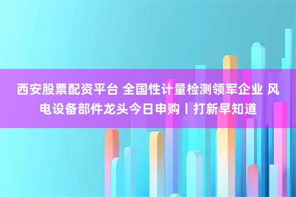 西安股票配资平台 全国性计量检测领军企业 风电设备部件龙头今日申购丨打新早知道