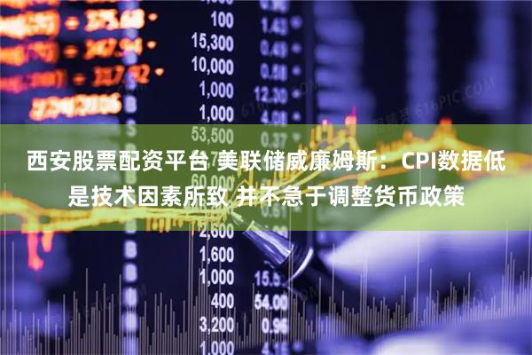 西安股票配资平台 美联储威廉姆斯：CPI数据低是技术因素所致 并不急于调整货币政策