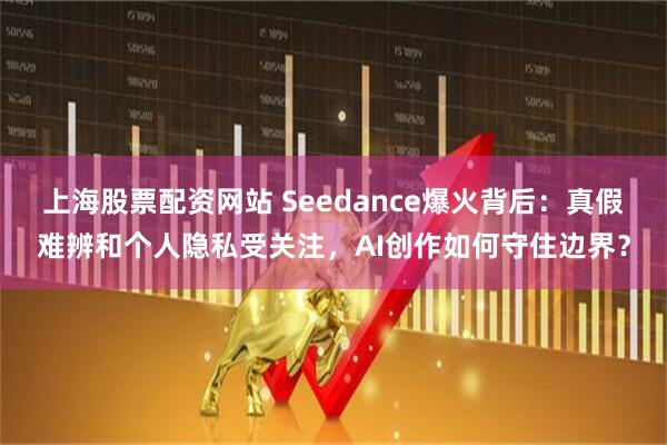 上海股票配资网站 Seedance爆火背后：真假难辨和个人隐私受关注，AI创作如何守住边界？