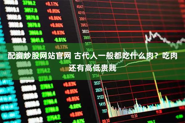 配资炒股网站官网 古代人一般都吃什么肉？吃肉还有高低贵贱