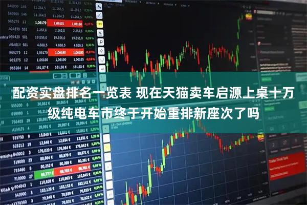 配资实盘排名一览表 现在天猫卖车启源上桌十万级纯电车市终于开始重排新座次了吗