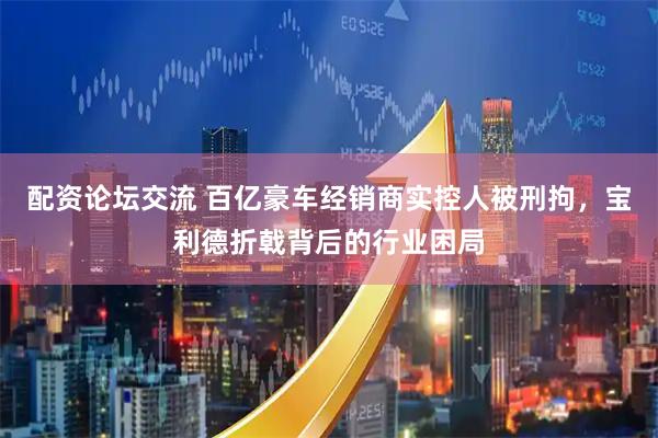 配资论坛交流 百亿豪车经销商实控人被刑拘，宝利德折戟背后的行业困局