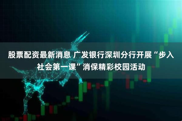 股票配资最新消息 广发银行深圳分行开展“步入社会第一课”消保精彩校园活动