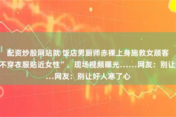 配资炒股网站就 饭店男厨师赤裸上身施救女顾客，被质疑“不穿衣服贴近女性”，现场视频曝光……网友：别让好人寒了心