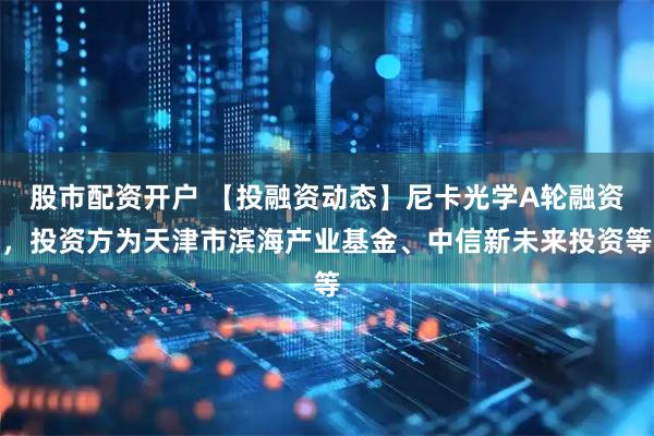 股市配资开户 【投融资动态】尼卡光学A轮融资，投资方为天津市滨海产业基金、中信新未来投资等