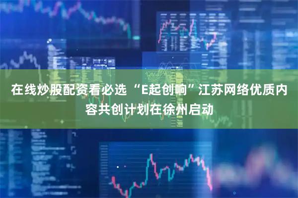 在线炒股配资看必选 “E起创响”江苏网络优质内容共创计划在徐州启动