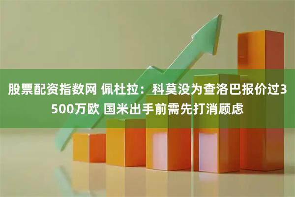 股票配资指数网 佩杜拉：科莫没为查洛巴报价过3500万欧 国米出手前需先打消顾虑